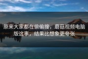 原来大家都在偷偷搜，蘑菇视频电脑版这事，结果比想象更夸张