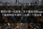 看完只剩一句离谱，关于蘑菇视频app下载那种说不清的上头感一下就出来了