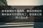 原来最狠的不是内容，蘑菇视频官网相关搜索突然被聊疯了，难怪最近搜的人这么多