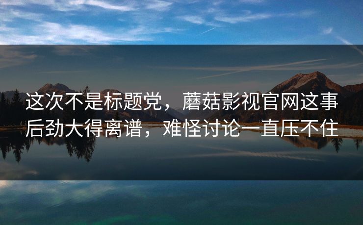 这次不是标题党，蘑菇影视官网这事后劲大得离谱，难怪讨论一直压不住