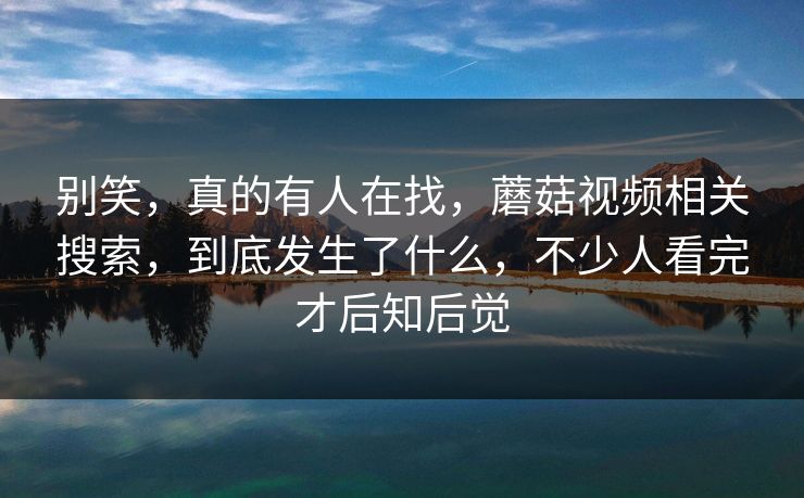 别笑,真的有人在找,蘑菇视频相关搜索,到底发生了什么,不少人看完才后知后觉 别笑,真的有人在找,蘑菇视频相关搜索,到底发生了什么,不少人看完才后知后觉