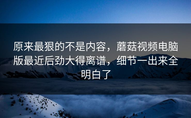 原来最狠的不是内容，蘑菇视频电脑版最近后劲大得离谱，细节一出来全明白了