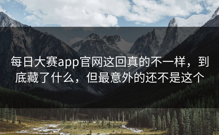 每日大赛app官网这回真的不一样，到底藏了什么，但最意外的还不是这个