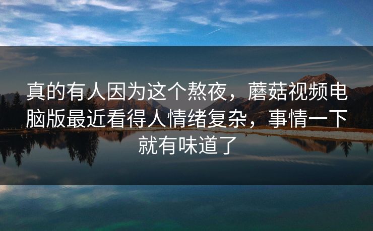 真的有人因为这个熬夜，蘑菇视频电脑版最近看得人情绪复杂，事情一下就有味道了