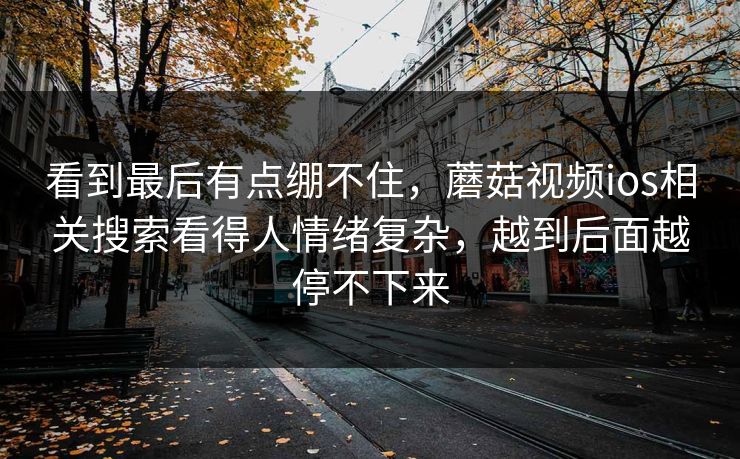 看到最后有点绷不住，蘑菇视频ios相关搜索看得人情绪复杂，越到后面越停不下来