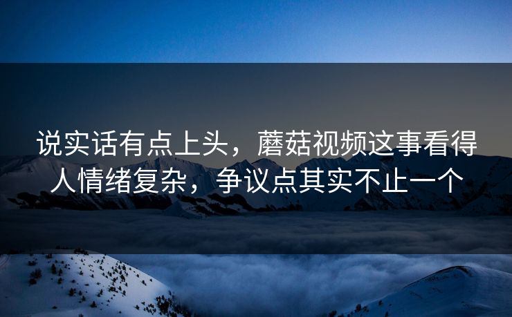 说实话有点上头，蘑菇视频这事看得人情绪复杂，争议点其实不止一个