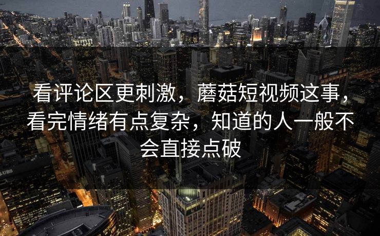 看评论区更刺激,蘑菇短视频这事,看完情绪有点复杂,知道的人一般不会直接点破 看评论区更刺激,蘑菇短视频这事,看完情绪有点复杂,知道的人一般不会直接点破