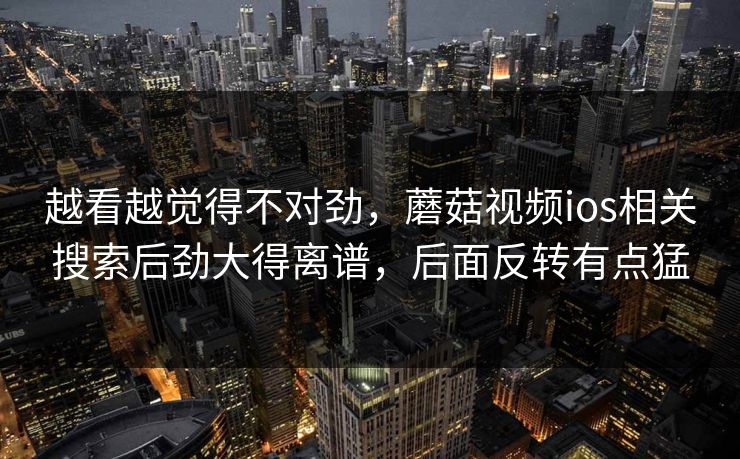 越看越觉得不对劲，蘑菇视频ios相关搜索后劲大得离谱，后面反转有点猛