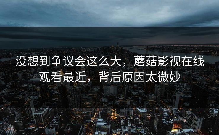 没想到争议会这么大,蘑菇影视在线观看最近,背后原因太微妙 没想到争议会这么大,蘑菇影视在线观看最近,背后原因太微妙