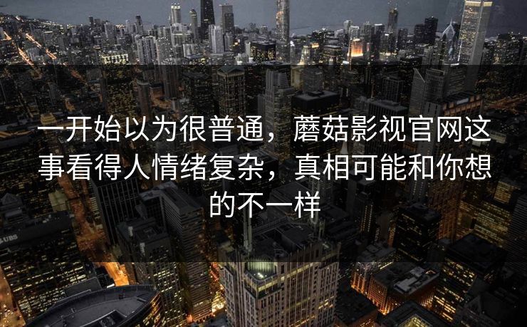 一开始以为很普通，蘑菇影视官网这事看得人情绪复杂，真相可能和你想的不一样