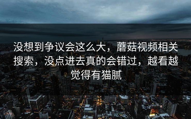 没想到争议会这么大，蘑菇视频相关搜索，没点进去真的会错过，越看越觉得有猫腻