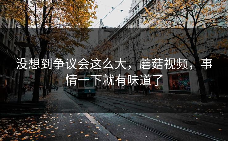 没想到争议会这么大，蘑菇视频，事情一下就有味道了