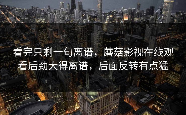 看完只剩一句离谱，蘑菇影视在线观看后劲大得离谱，后面反转有点猛