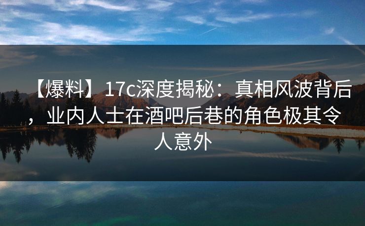 【爆料】17c深度揭秘：真相风波背后，业内人士在酒吧后巷的角色极其令人意外