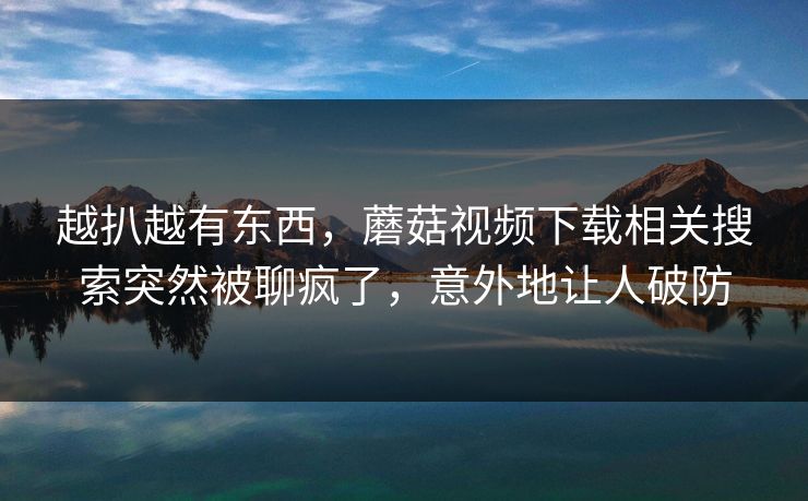 越扒越有东西，蘑菇视频下载相关搜索突然被聊疯了，意外地让人破防