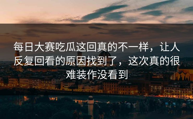 每日大赛吃瓜这回真的不一样，让人反复回看的原因找到了，这次真的很难装作没看到