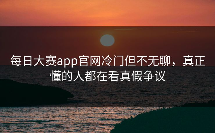 每日大赛app官网冷门但不无聊，真正懂的人都在看真假争议