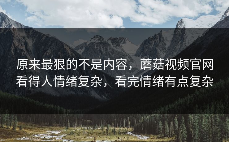 原来最狠的不是内容，蘑菇视频官网看得人情绪复杂，看完情绪有点复杂