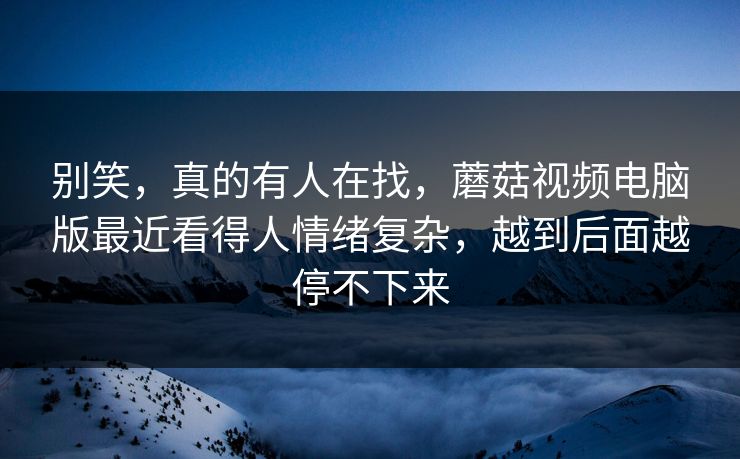 别笑，真的有人在找，蘑菇视频电脑版最近看得人情绪复杂，越到后面越停不下来