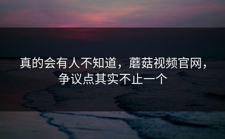真的会有人不知道，蘑菇视频官网，争议点其实不止一个