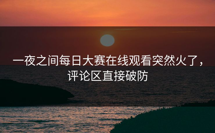 一夜之间每日大赛在线观看突然火了,评论区直接破防 一夜之间每日大赛在线观看突然火了,评论区直接破防