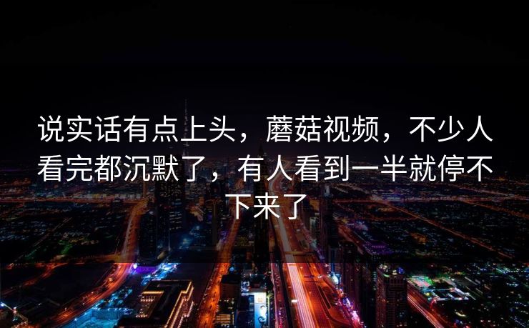 说实话有点上头，蘑菇视频，不少人看完都沉默了，有人看到一半就停不下来了