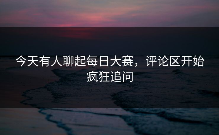 今天有人聊起每日大赛，评论区开始疯狂追问