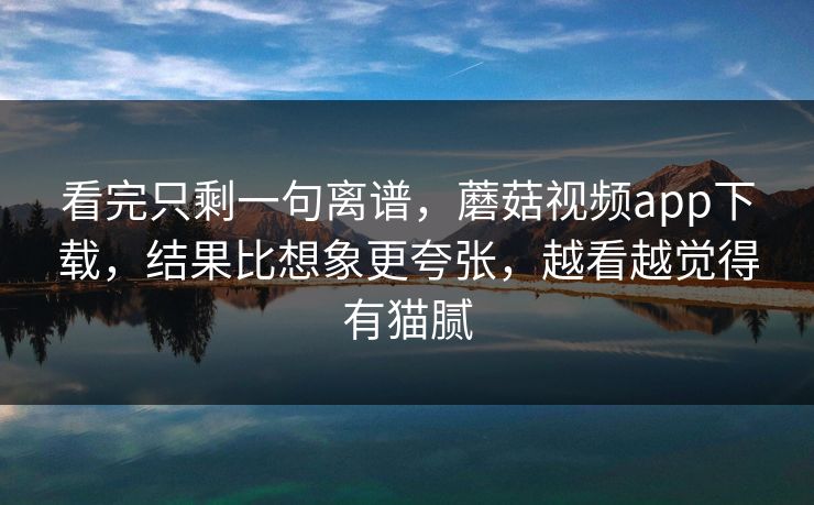 看完只剩一句离谱，蘑菇视频app下载，结果比想象更夸张，越看越觉得有猫腻