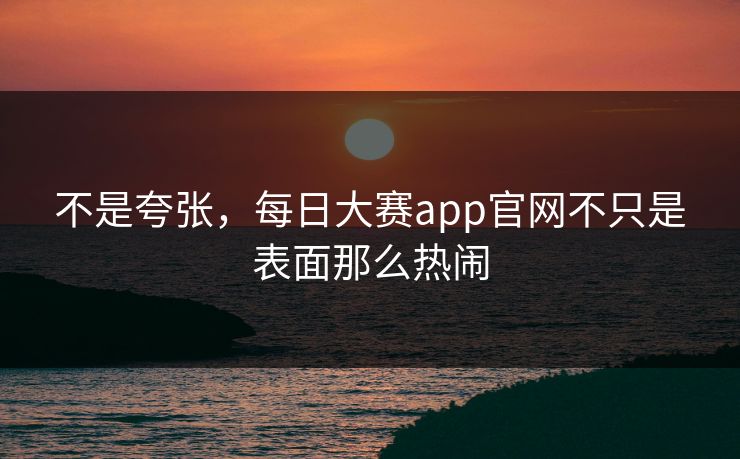 不是夸张,每日大赛app官网不只是表面那么热闹 不是夸张,每日大赛app官网不只是表面那么热闹