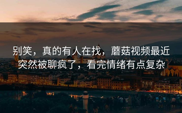 别笑，真的有人在找，蘑菇视频最近突然被聊疯了，看完情绪有点复杂