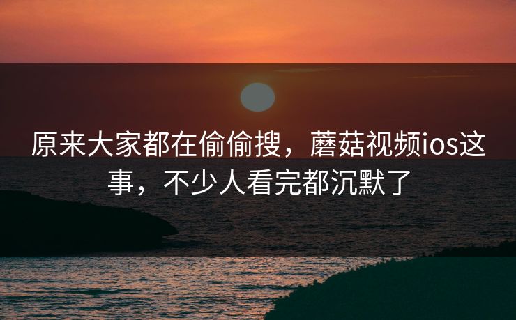 原来大家都在偷偷搜，蘑菇视频ios这事，不少人看完都沉默了
