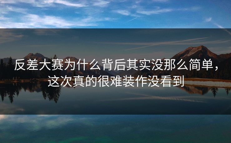 反差大赛为什么背后其实没那么简单，这次真的很难装作没看到