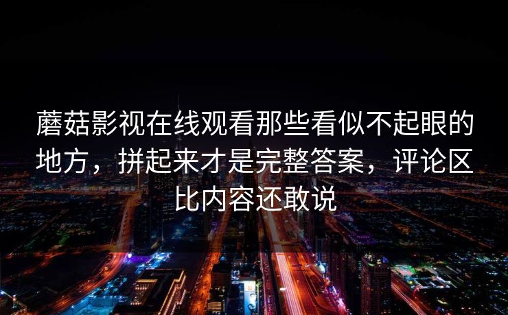 蘑菇影视在线观看那些看似不起眼的地方，拼起来才是完整答案，评论区比内容还敢说