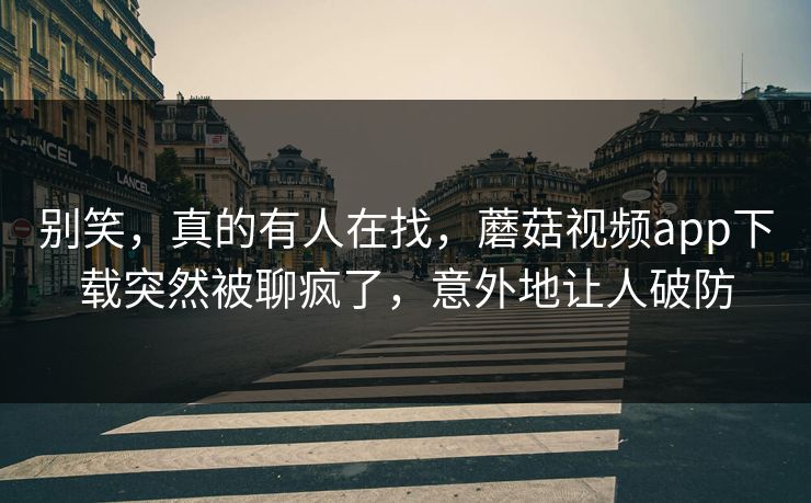 别笑，真的有人在找，蘑菇视频app下载突然被聊疯了，意外地让人破防