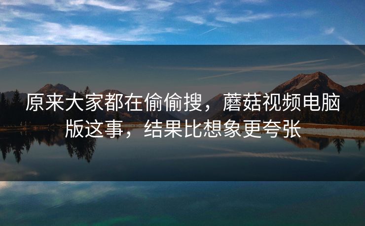 原来大家都在偷偷搜，蘑菇视频电脑版这事，结果比想象更夸张