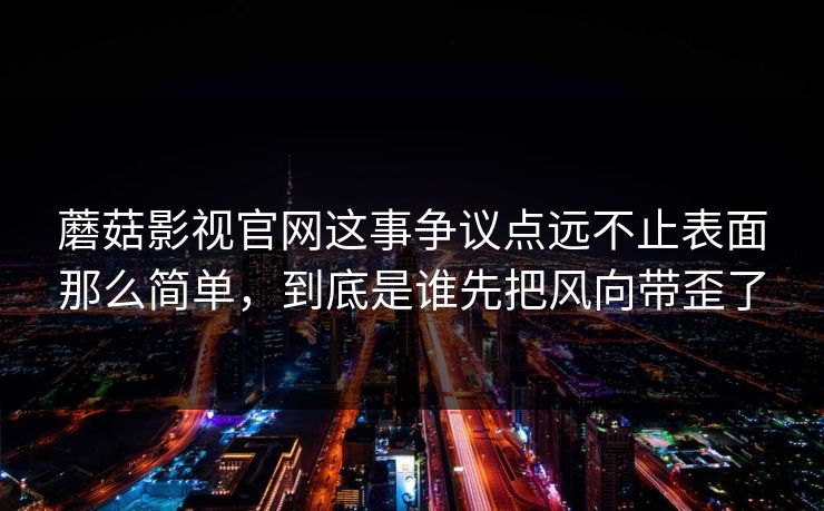 蘑菇影视官网这事争议点远不止表面那么简单，到底是谁先把风向带歪了