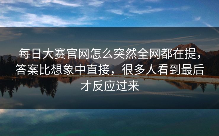 每日大赛官网怎么突然全网都在提，答案比想象中直接，很多人看到最后才反应过来