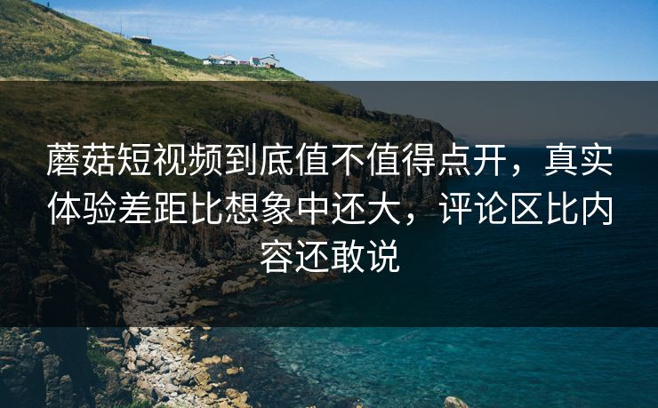 蘑菇短视频到底值不值得点开，真实体验差距比想象中还大，评论区比内容还敢说