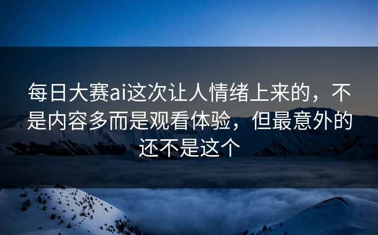 每日大赛ai这次让人情绪上来的，不是内容多而是观看体验，但最意外的还不是这个