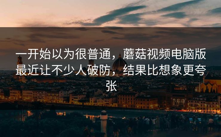 一开始以为很普通,蘑菇视频电脑版最近让不少人破防,结果比想象更夸张 一开始以为很普通,蘑菇视频电脑版最近让不少人破防,结果比想象更夸张