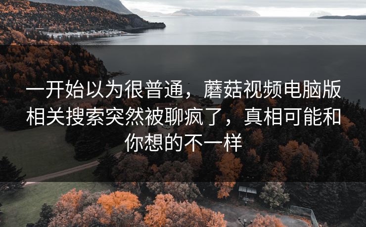 一开始以为很普通，蘑菇视频电脑版相关搜索突然被聊疯了，真相可能和你想的不一样
