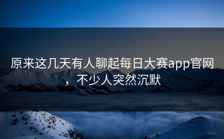 原来这几天有人聊起每日大赛app官网，不少人突然沉默