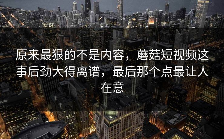 原来最狠的不是内容，蘑菇短视频这事后劲大得离谱，最后那个点最让人在意
