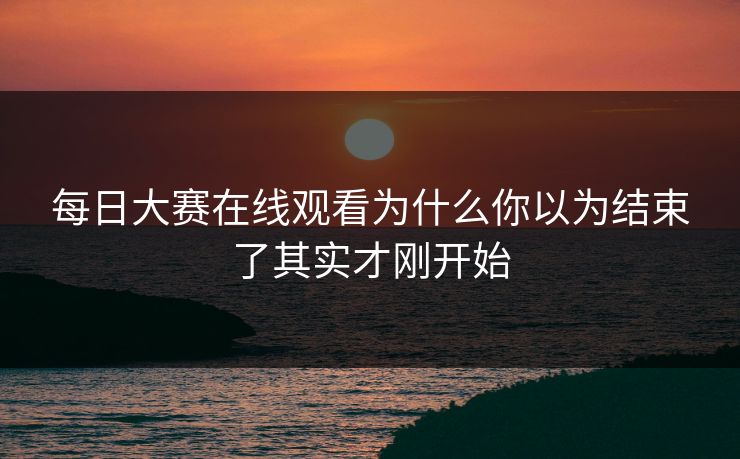 每日大赛在线观看为什么你以为结束了其实才刚开始 每日大赛在线观看为什么你以为结束了其实才刚开始