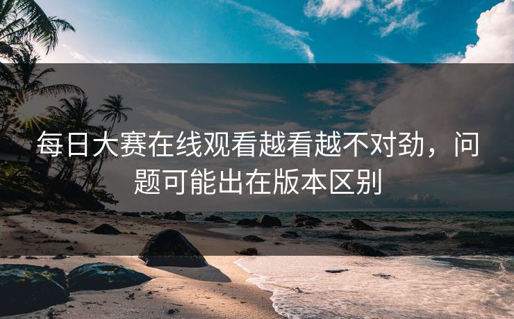 每日大赛在线观看越看越不对劲，问题可能出在版本区别