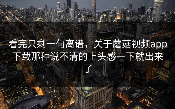 看完只剩一句离谱，关于蘑菇视频app下载那种说不清的上头感一下就出来了