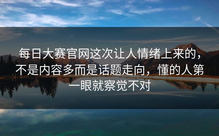 每日大赛官网这次让人情绪上来的，不是内容多而是话题走向，懂的人第一眼就察觉不对