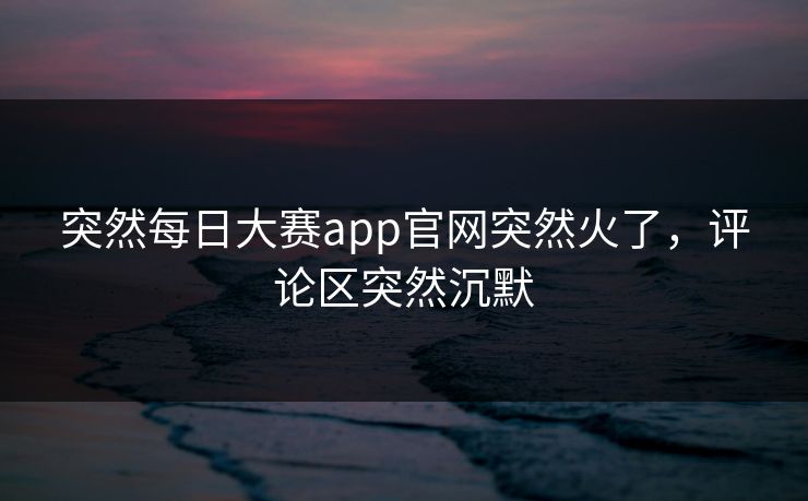 突然每日大赛app官网突然火了，评论区突然沉默