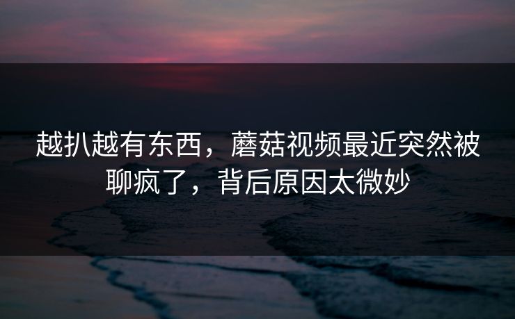 越扒越有东西，蘑菇视频最近突然被聊疯了，背后原因太微妙