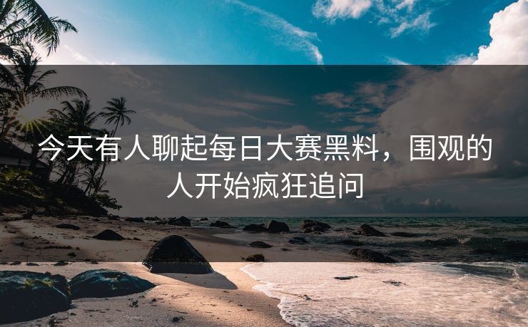 今天有人聊起每日大赛黑料，围观的人开始疯狂追问